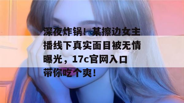 深夜炸锅！某擦边女主播线下真实面目被无情曝光，17c官网入口带你吃个爽！