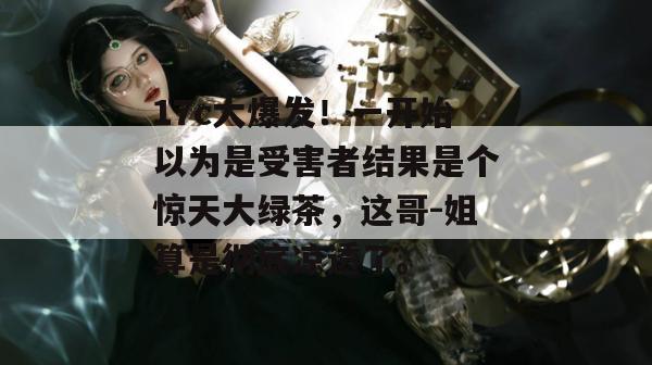 17c大爆发!一开始以为是受害者结果是个惊天大绿茶,这哥-姐算是彻底凉透了。