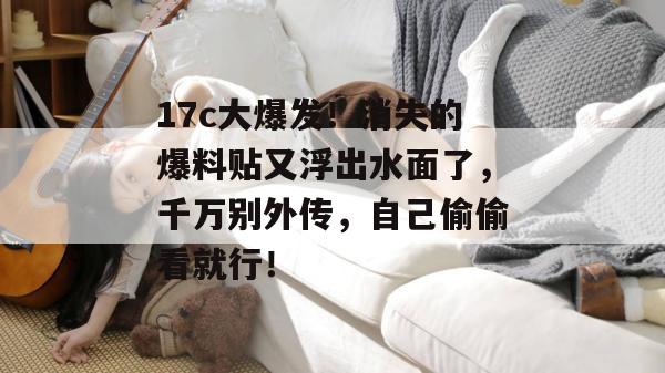17c大爆发！消失的爆料贴又浮出水面了，千万别外传，自己偷偷看就行！