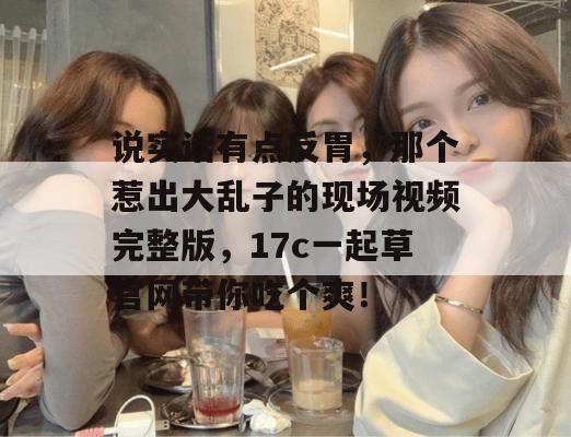 说实话有点反胃,那个惹出大乱子的现场视频完整版,17c一起草官网带你吃个爽!