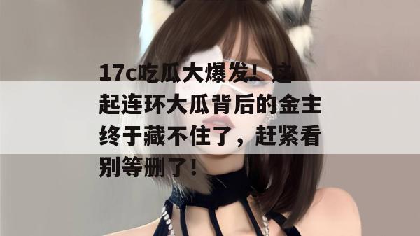 17c吃瓜大爆发!这起连环大瓜背后的金主终于藏不住了,赶紧看别等删了!