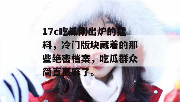 17c吃瓜刚出炉的猛料，冷门版块藏着的那些绝密档案，吃瓜群众简直赢麻了。
