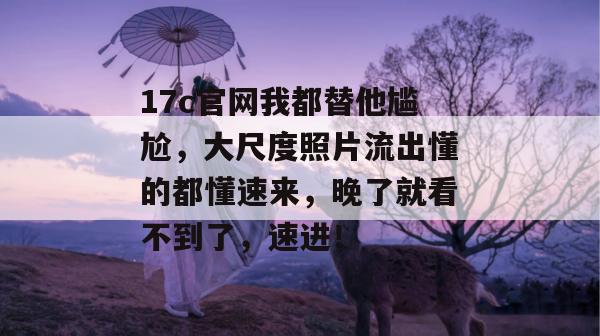17c官网我都替他尴尬，大尺度照片流出懂的都懂速来，晚了就看不到了，速进！