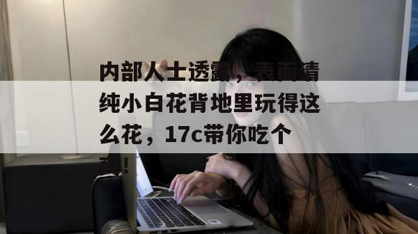内部人士透露,表面清纯小白花背地里玩得这么花,17c带你吃个爽!