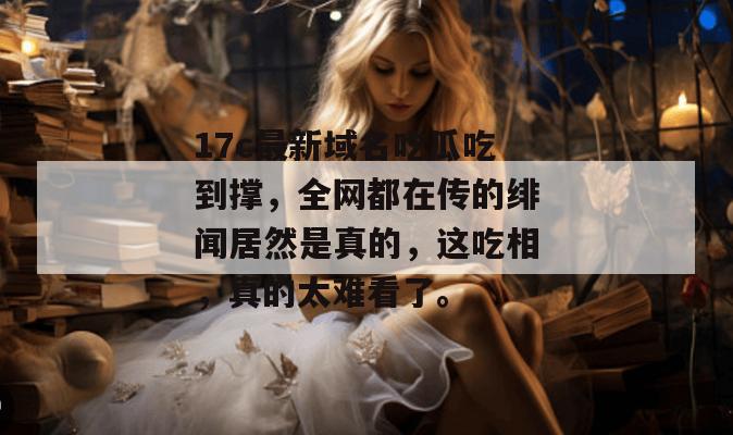 17c最新域名吃瓜吃到撑，全网都在传的绯闻居然是真的，这吃相，真的太难看了。