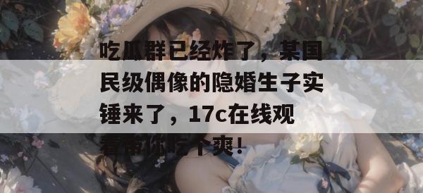 吃瓜群已经炸了，某国民级偶像的隐婚生子实锤来了，17c在线观看带你吃个爽！