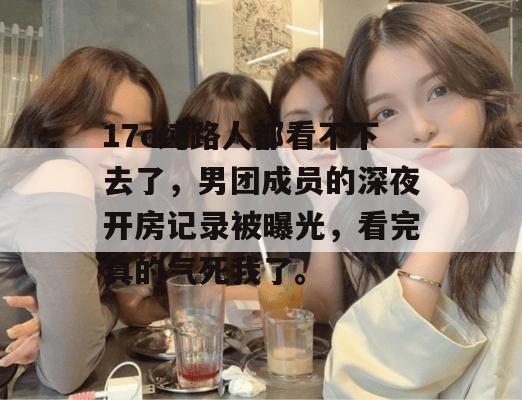 17c纯路人都看不下去了，男团成员的深夜开房记录被曝光，看完真的气死我了。