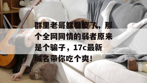 群里老哥都看傻了，那个全网同情的弱者原来是个骗子，17c最新域名带你吃个爽！