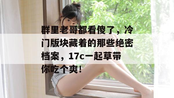 群里老哥都看傻了，冷门版块藏着的那些绝密档案，17c一起草带你吃个爽！