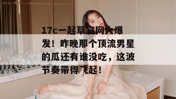 17c一起草官网大爆发！昨晚那个顶流男星的瓜还有谁没吃，这波节奏带得飞起！