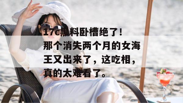 17c黑料卧槽绝了！那个消失两个月的女海王又出来了，这吃相，真的太难看了。