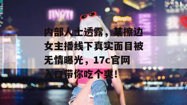 内部人士透露,某擦边女主播线下真实面目被无情曝光,17c官网入口带你吃个爽! 内部人士透露,某擦边女主播线下真实面目被无情曝光,17c官网入口带你吃个爽!
