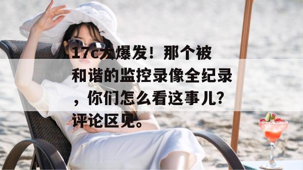 17c大爆发！那个被和谐的监控录像全纪录，你们怎么看这事儿？评论区见。
