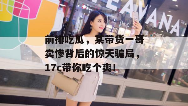 前排吃瓜，某带货一哥卖惨背后的惊天骗局，17c带你吃个爽！