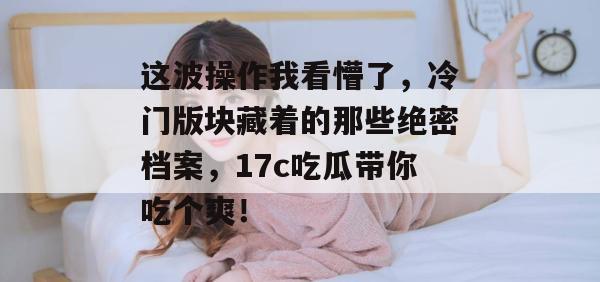 这波操作我看懵了，冷门版块藏着的那些绝密档案，17c吃瓜带你吃个爽！