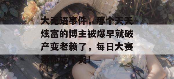 大无语事件，那个天天炫富的博主被爆早就破产变老赖了，每日大赛带你吃个爽！