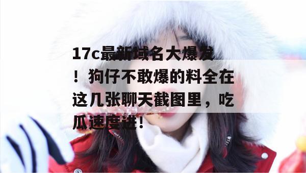 17c最新域名大爆发！狗仔不敢爆的料全在这几张聊天截图里，吃瓜速度进！