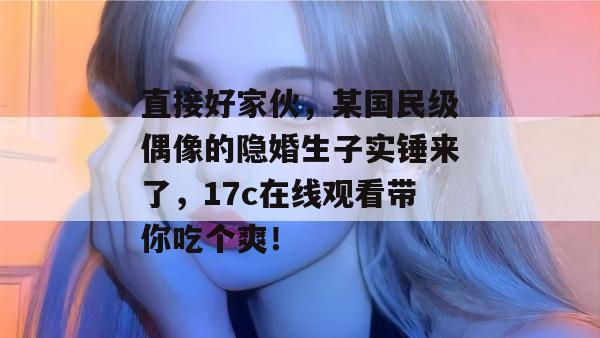 直接好家伙，某国民级偶像的隐婚生子实锤来了，17c在线观看带你吃个爽！