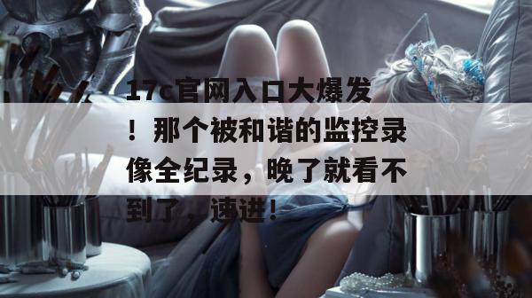 17c官网入口大爆发！那个被和谐的监控录像全纪录，晚了就看不到了，速进！