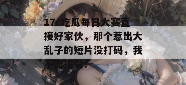17c吃瓜每日大赛直接好家伙，那个惹出大乱子的短片没打码，我不能接受！