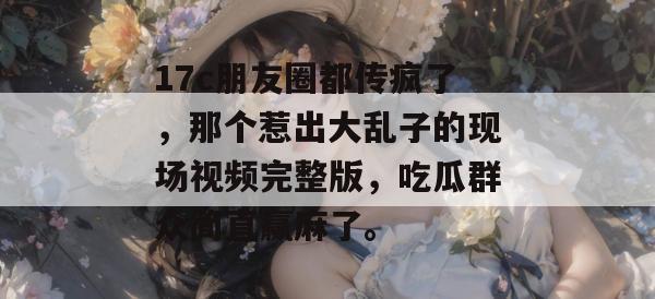 17c朋友圈都传疯了，那个惹出大乱子的现场视频完整版，吃瓜群众简直赢麻了。