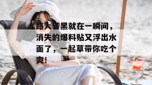 路人转黑就在一瞬间，消失的爆料贴又浮出水面了，一起草带你吃个爽！