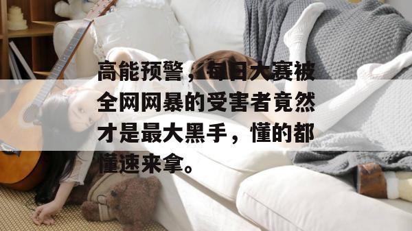 高能预警，每日大赛被全网网暴的受害者竟然才是最大黑手，懂的都懂速来拿。