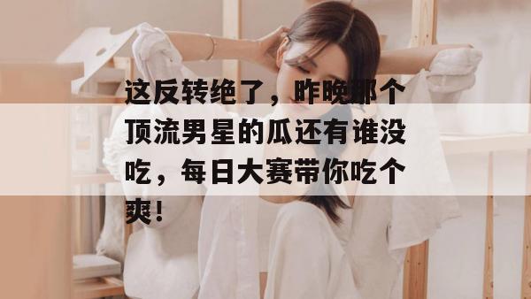 这反转绝了，昨晚那个顶流男星的瓜还有谁没吃，每日大赛带你吃个爽！