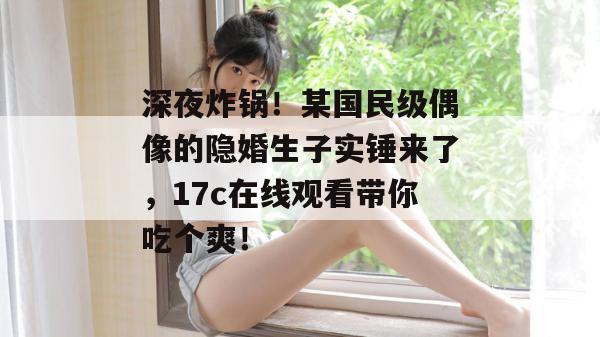 深夜炸锅!某国民级偶像的隐婚生子实锤来了,17c在线观看带你吃个爽! 深夜炸锅!某国民级偶像的隐婚生子实锤来了,17c在线观看带你吃个爽!