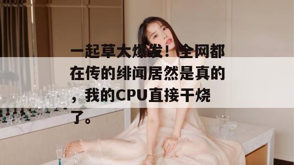 一起草大爆发!全网都在传的绯闻居然是真的,我的CPU直接干烧了。 一起草大爆发!全网都在传的绯闻居然是真的,我的CPU直接干烧了。