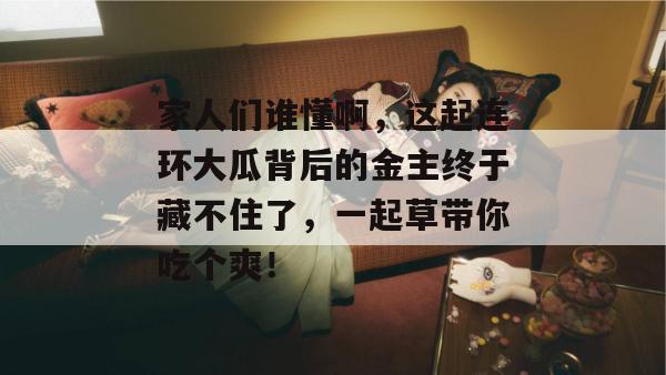 家人们谁懂啊，这起连环大瓜背后的金主终于藏不住了，一起草带你吃个爽！