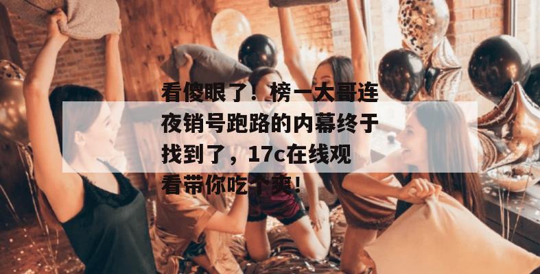 看傻眼了！榜一大哥连夜销号跑路的内幕终于找到了，17c在线观看带你吃个爽！