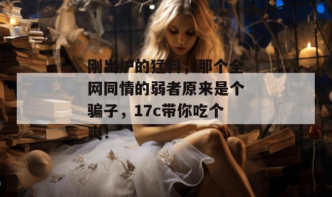 刚出炉的猛料,那个全网同情的弱者原来是个骗子,17c带你吃个爽! 刚出炉的猛料,那个全网同情的弱者原来是个骗子,17c带你吃个爽!