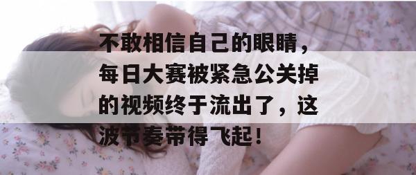 不敢相信自己的眼睛,每日大赛被紧急公关掉的视频终于流出了,这波节奏带得飞起! 不敢相信自己的眼睛,每日大赛被紧急公关掉的视频终于流出了,这波节奏带得飞起!