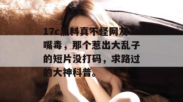 17c黑料真不怪网友嘴毒,那个惹出大乱子的短片没打码,求路过的大神科普。 17c黑料真不怪网友嘴毒,那个惹出大乱子的短片没打码,求路过的大神科普。
