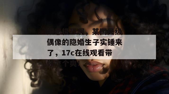 细思极恐啊,某国民级偶像的隐婚生子实锤来了,17c在线观看带你吃个爽! 细思极恐啊,某国民级偶像的隐婚生子实锤来了,17c在线观看带你吃个爽!