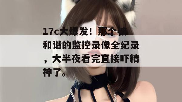 17c大爆发!那个被和谐的监控录像全纪录,大半夜看完直接吓精神了。 17c大爆发!那个被和谐的监控录像全纪录,大半夜看完直接吓精神了。