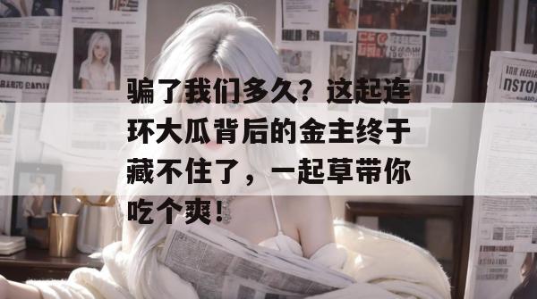 骗了我们多久?这起连环大瓜背后的金主终于藏不住了,一起草带你吃个爽! 骗了我们多久?这起连环大瓜背后的金主终于藏不住了,一起草带你吃个爽!